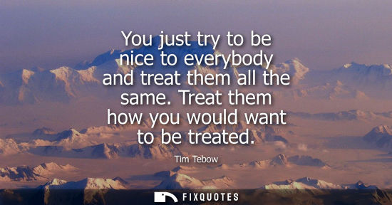 Small: You just try to be nice to everybody and treat them all the same. Treat them how you would want to be t