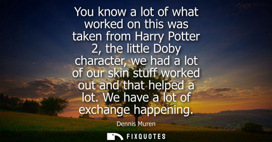 Small: You know a lot of what worked on this was taken from Harry Potter 2, the little Doby character, we had 