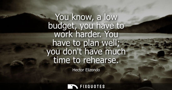 Small: You know, a low budget, you have to work harder. You have to plan well you dont have much time to rehea