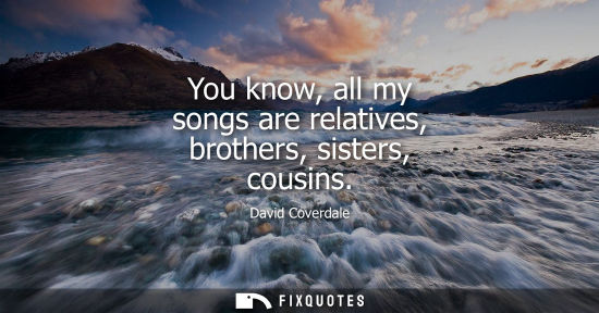Small: David Coverdale: You know, all my songs are relatives, brothers, sisters, cousins
