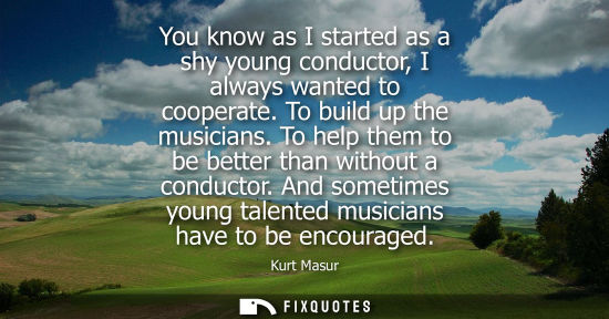 Small: You know as I started as a shy young conductor, I always wanted to cooperate. To build up the musicians