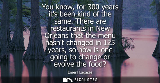 Small: You know, for 300 years its been kind of the same. There are restaurants in New Orleans that the menu h