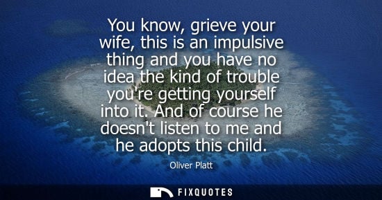 Small: You know, grieve your wife, this is an impulsive thing and you have no idea the kind of trouble youre g