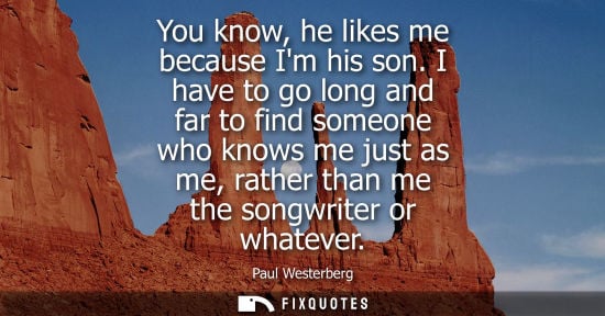 Small: You know, he likes me because Im his son. I have to go long and far to find someone who knows me just a