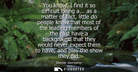 Small: You know, I find it so difficult being a... as a matter of fact, little do people know that most of the