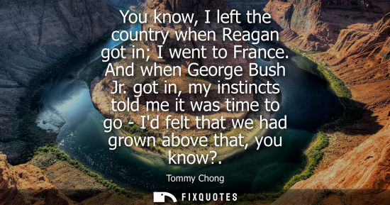 Small: You know, I left the country when Reagan got in I went to France. And when George Bush Jr. got in, my i