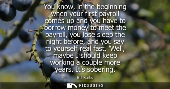 Small: You know, in the beginning when your first payroll comes up and you have to borrow money to meet the pa