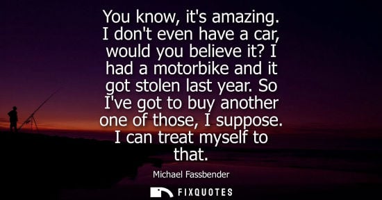 Small: You know, its amazing. I dont even have a car, would you believe it? I had a motorbike and it got stole