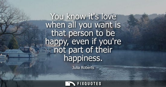 Small: Julia Roberts: You know its love when all you want is that person to be happy, even if youre not part of their