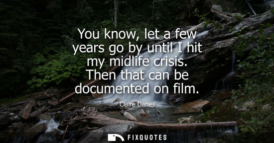 Small: You know, let a few years go by until I hit my midlife crisis. Then that can be documented on film