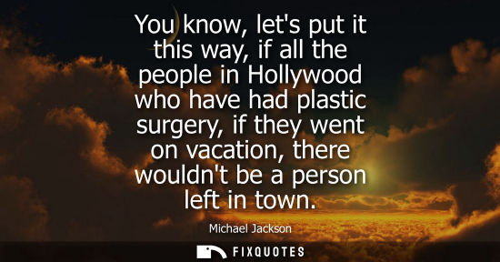 Small: You know, lets put it this way, if all the people in Hollywood who have had plastic surgery, if they we