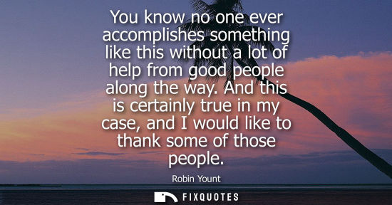 Small: You know no one ever accomplishes something like this without a lot of help from good people along the 