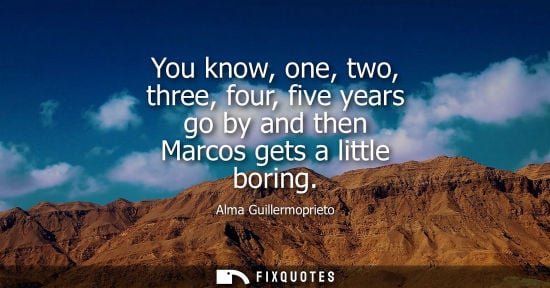 Small: You know, one, two, three, four, five years go by and then Marcos gets a little boring