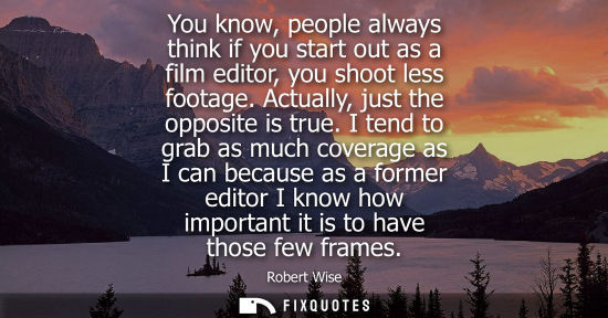 Small: Robert Wise: You know, people always think if you start out as a film editor, you shoot less footage. Actually