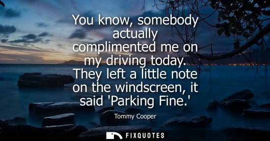 Small: You know, somebody actually complimented me on my driving today. They left a little note on the windscr