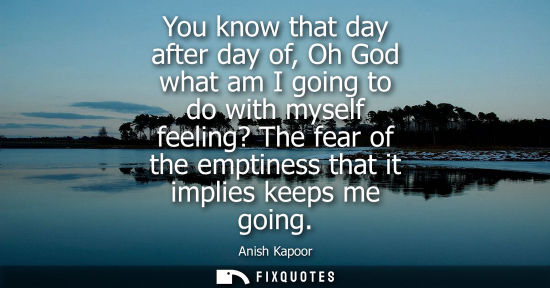 Small: You know that day after day of, Oh God what am I going to do with myself feeling? The fear of the empti