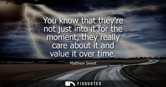 Small: You know that theyre not just into it for the moment, they really care about it and value it over time