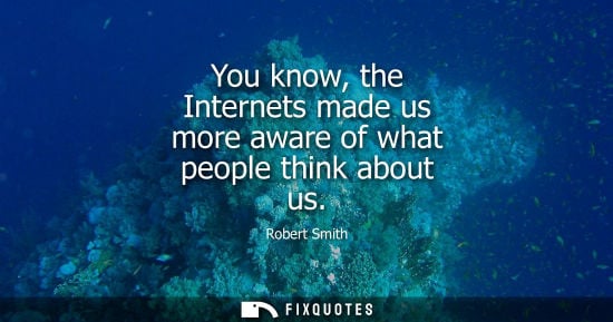 Small: You know, the Internets made us more aware of what people think about us