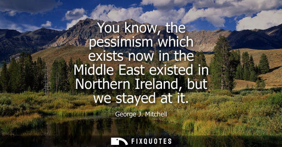 Small: You know, the pessimism which exists now in the Middle East existed in Northern Ireland, but we stayed 