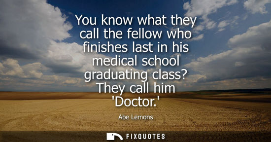 Small: You know what they call the fellow who finishes last in his medical school graduating class? They call 
