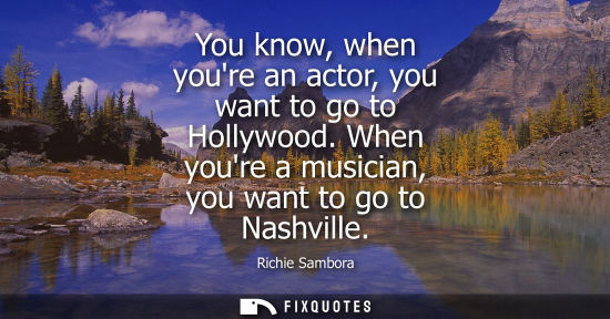 Small: You know, when youre an actor, you want to go to Hollywood. When youre a musician, you want to go to Na