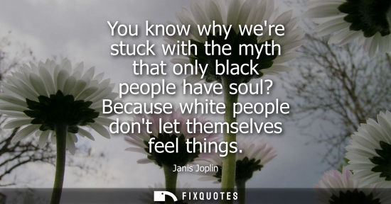 Small: You know why were stuck with the myth that only black people have soul? Because white people dont let t