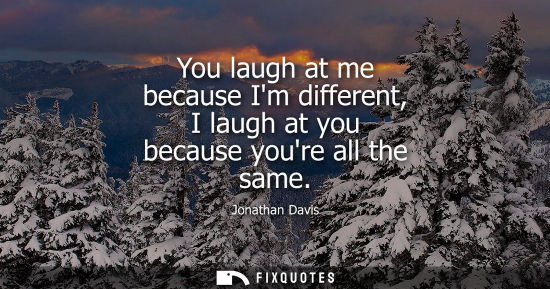 Small: You laugh at me because Im different, I laugh at you because youre all the same
