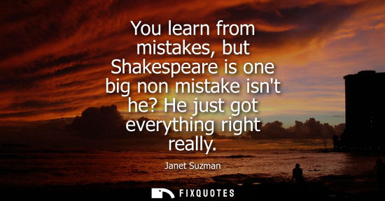 Small: You learn from mistakes, but Shakespeare is one big non mistake isnt he? He just got everything right r