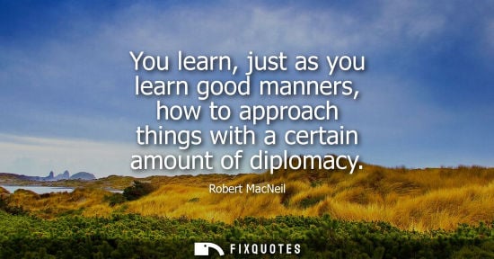 Small: You learn, just as you learn good manners, how to approach things with a certain amount of diplomacy