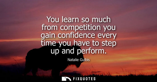 Small: You learn so much from competition you gain confidence every time you have to step up and perform