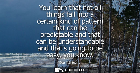 Small: You learn that not all things fall into a certain kind of pattern that can be predictable and that can 