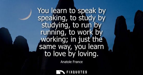 Small: Anatole France: You learn to speak by speaking, to study by studying, to run by running, to work by working in