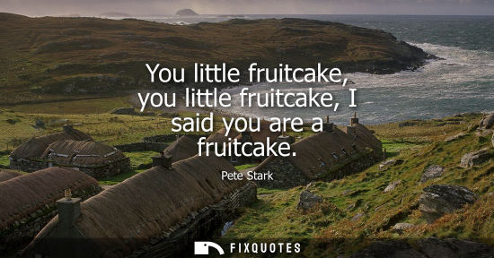 Small: You little fruitcake, you little fruitcake, I said you are a fruitcake