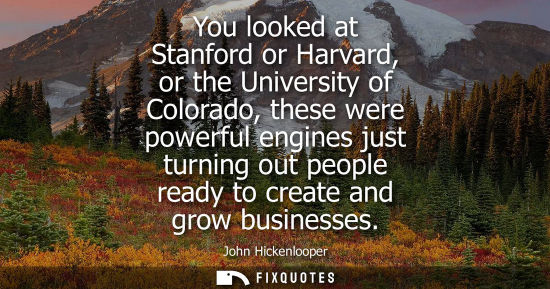 Small: You looked at Stanford or Harvard, or the University of Colorado, these were powerful engines just turning out