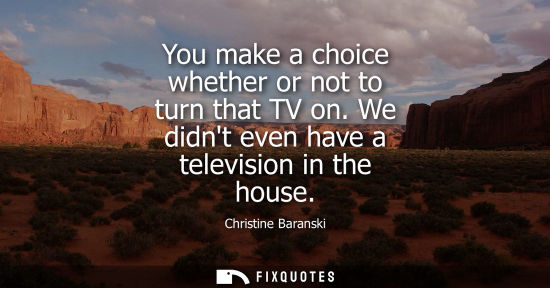 Small: You make a choice whether or not to turn that TV on. We didnt even have a television in the house