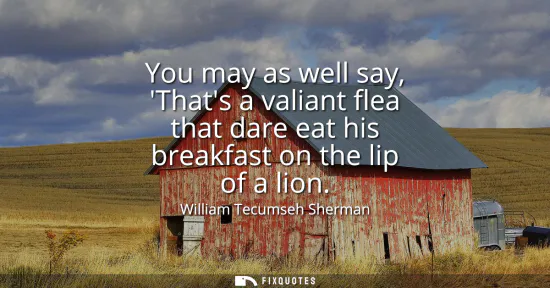 Small: You may as well say, Thats a valiant flea that dare eat his breakfast on the lip of a lion