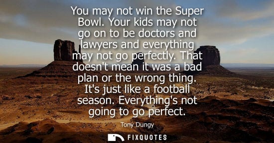 Small: You may not win the Super Bowl. Your kids may not go on to be doctors and lawyers and everything may not go pe