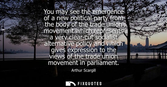 Small: You may see the emergence of a new political party from the body of the trade union movement which repr