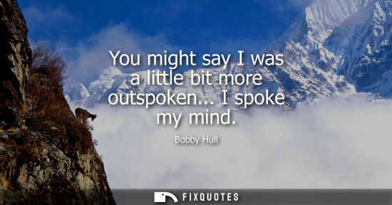 Small: You might say I was a little bit more outspoken... I spoke my mind