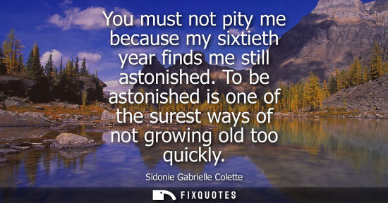 Small: Sidonie Gabrielle Colette: You must not pity me because my sixtieth year finds me still astonished. To be asto