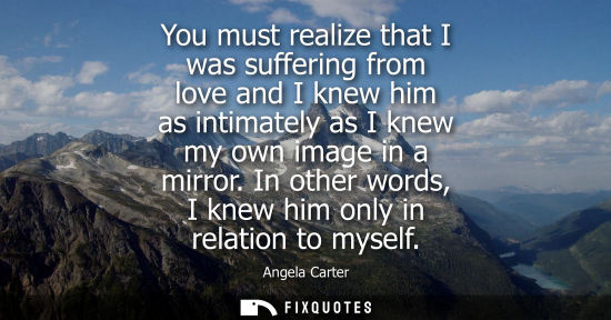 Small: You must realize that I was suffering from love and I knew him as intimately as I knew my own image in 