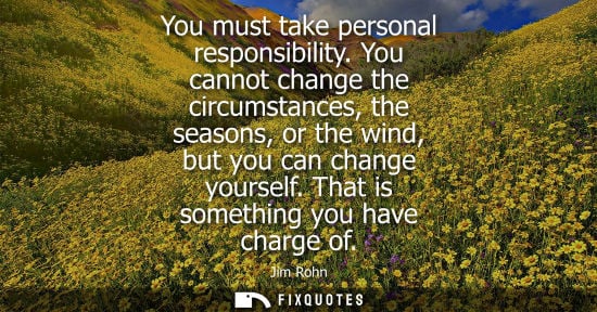 Small: You must take personal responsibility. You cannot change the circumstances, the seasons, or the wind, b