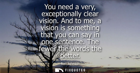 Small: You need a very, exceptionally clear vision. And to me, a vision is something that you can say in one s