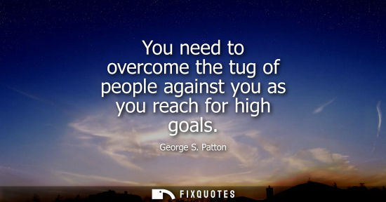 Small: You need to overcome the tug of people against you as you reach for high goals - George S. Patton
