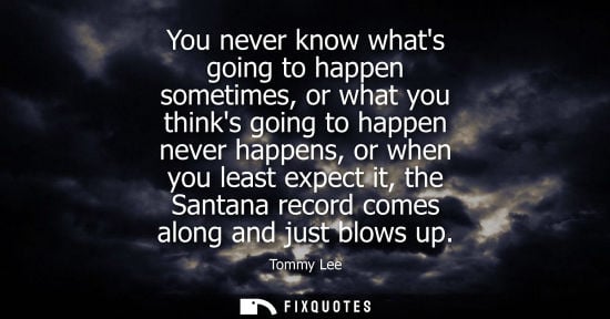 Small: You never know whats going to happen sometimes, or what you thinks going to happen never happens, or wh
