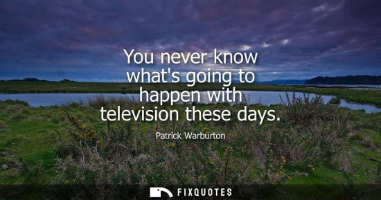 Small: You never know whats going to happen with television these days