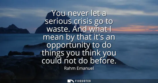 Small: You never let a serious crisis go to waste. And what I mean by that its an opportunity to do things you think 