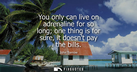Small: You only can live on adrenaline for so long one thing is for sure, it doesnt pay the bills