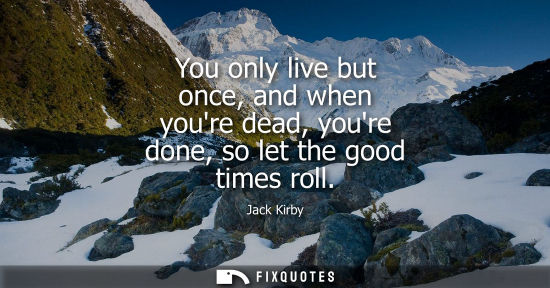 Small: You only live but once, and when youre dead, youre done, so let the good times roll - Jack Kirby