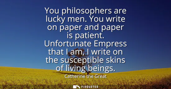 Small: You philosophers are lucky men. You write on paper and paper is patient. Unfortunate Empress that I am, I writ